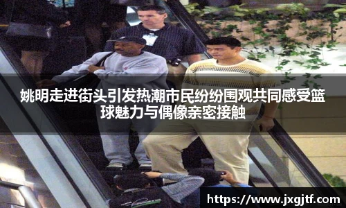 姚明走进街头引发热潮市民纷纷围观共同感受篮球魅力与偶像亲密接触